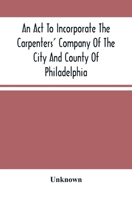 An Act To Incorporate The Carpenters' Company Of The City And County Of Philadelphia; By-Laws, Rules And Regulations; Together With Reminiscences Of T by Unknown