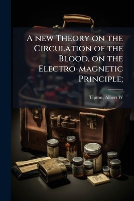 A new Theory on the Circulation of the Blood, on the Electro-magnetic Principle; by W, Tipton Albert