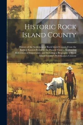 Historic Rock Island County; History of the Settlement of Rock Island County From the Earliest Known Period to the Present Time ... Embracing Referenc by Anonymous