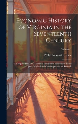 Economic History of Virginia in the Seventeenth Century: An Inquiry Into the Material Condition of the People, Based Upon Original and Contemporaneous by Bruce, Philip Alexander