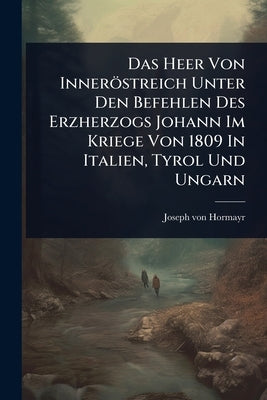 Das Heer Von Inneröstreich Unter Den Befehlen Des Erzherzogs Johann Im Kriege Von 1809 In Italien, Tyrol Und Ungarn by Hormayr, Joseph Von