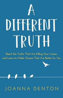 A Different Truth: Reject the Truths That Are Killing Your Career, and Learn to Make Choices That Are Better for You by Denton, Joanna