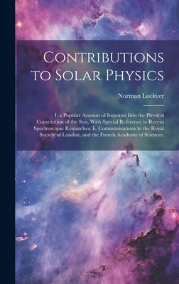 Contributions to Solar Physics: I. a Popular Account of Inquiries Into the Physical Constitution of the Sun, With Special Reference to Recent Spectros by Lockyer, Norman
