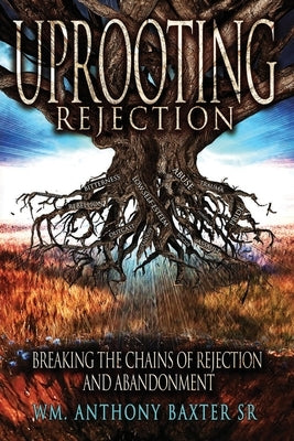 Uprooting Rejection: Breaking the Chains of Rejection and Abandonment by Baxter, Wm Anthony, Sr.