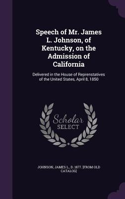 Speech of Mr. James L. Johnson, of Kentucky, on the Admission of California: Delivered in the House of Reprenstatives of the United States, April 8, 1 by Johnson, James L. D. 1877 [From Old Ca