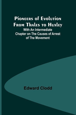 Pioneers of Evolution from Thales to Huxley; With an Intermediate Chapter on the Causes of Arrest of the Movement by Clodd, Edward