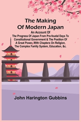 The Making of Modern Japan; An Account of the Progress of Japan from Pre-feudal Days to Constitutional Government & the Position of a Great Power, Wit by Harington Gubbins, John