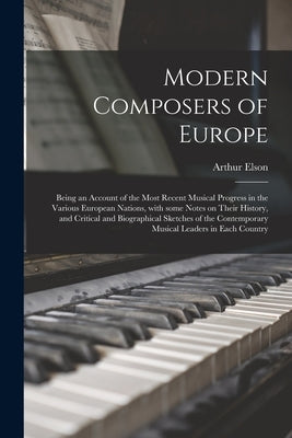 Modern Composers of Europe: Being an Account of the Most Recent Musical Progress in the Various European Nations, With Some Notes on Their History by Elson, Arthur 1873-1940