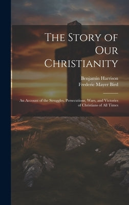 The Story of Our Christianity; an Account of the Struggles, Persecutions, Wars, and Victories of Christians of All Times by Bird, Frederic Mayer 1838-1908