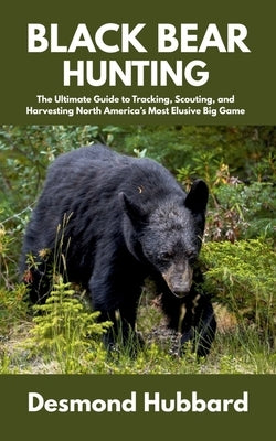Black Bear Hunting: The Ultimate Guide to Tracking, Scouting, and Harvesting North America's Most Elusive Big Game by Hubbard, Desmond