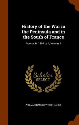 History of the War in the Peninsula and in the South of France: From A. D. 1807 to A, Volume 1 by Napier, William Francis Patrick