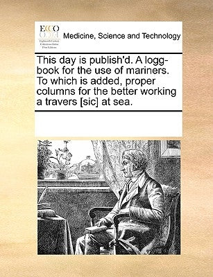 This Day Is Publish'd. a Logg-Book for the Use of Mariners. to Which Is Added, Proper Columns for the Better Working a Travers [Sic] at Sea. by Multiple Contributors
