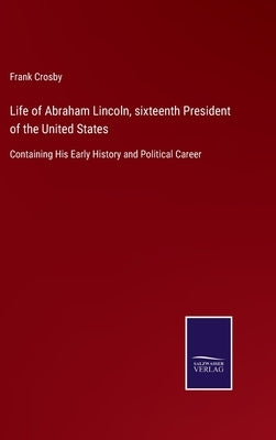 Life of Abraham Lincoln, sixteenth President of the United States: Containing His Early History and Political Career by Crosby, Frank