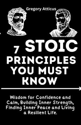 7 Stoic Principles You Must Know: Wisdom for Confidence and Calm, Building Inner Strength, Finding Inner Peace and Living a Resilient Life by Atticus, Gregory