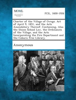 Charter of the Village of Owego. Act of April 9, 1851, and the Acts Amendatory Thereof. Containing, Also the Union School Law, the Ordinances of the V by Anonymous