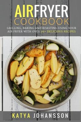 Air Fryer Cookbook: Grilling, Baking and Roasting Using Your Air Fryer With Over 90+ Delicious Recipes by Johansson, Katya