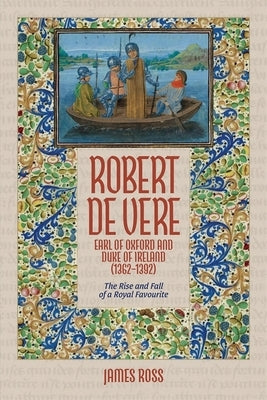 Robert de Vere, Earl of Oxford and Duke of Ireland (1362-1392): The Rise and Fall of a Royal Favourite by Ross, James
