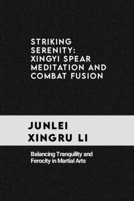 Striking Serenity: Xingyi Spear Meditation and Combat Fusion: Balancing Tranquility and Ferocity in Martial Arts by Xingru Li, Junlei