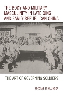 Body and Military Masculinity in Late Qing and Early Republican China: The Art of Governing Soldiers by Schillinger, Nicolas
