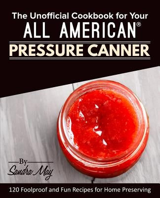 The Unofficial Cookbook for Your All American(R) Pressure Canner: 120 Foolproof and Fun Recipes for Home Preserving by May, Sandra