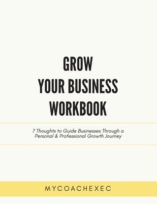 Grow Your Business Workbook: 7 Thoughts to Guide Businesses Through a Personal & Professional Growth Journey by Mycoachexec