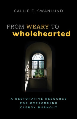 From Weary to Wholehearted: A Restorative Resource for Overcoming Clergy Burnout by Swanlund, Callie E.