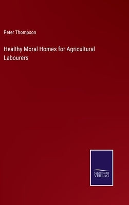 Healthy Moral Homes for Agricultural Labourers by Thompson, Peter