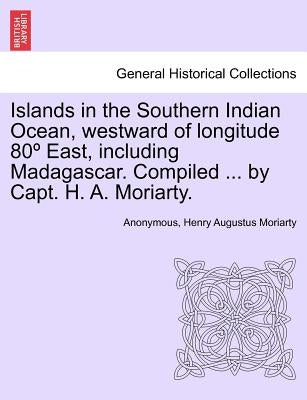 Islands in the Southern Indian Ocean, westward of longitude 80° East, including Madagascar. Compiled ... by Capt. H. A. Moriarty. by Anonymous