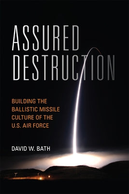 Assured Destruction: Building the Ballistic Missile Culture of the U.S. Air Force by Bath, David