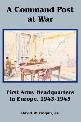 A Command Post at War: First Army Headquarters in Europe, 1943-1945 by Hogan, David, Jr.