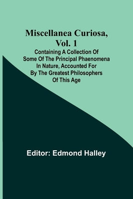 Miscellanea Curiosa, Vol. 1; Containing a collection of some of the principal phaenomena in nature, accounted for by the greatest philosophers of this by Halley, Edmond