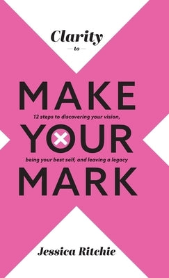 Clarity to Make Your Mark: 12 Steps to discovering your vision, being your best self, and leaving a legacy by Ritchie, Jessica