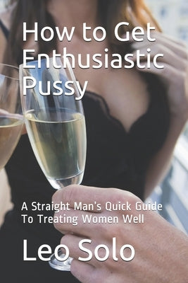 How to Get Enthusiastic Pussy: A Straight Man's Quick Guide To Treating Women Well by Solo, Leo