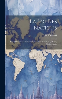 La loi des Nations: Projet D'institution D'une Autorité Internationale, Législative, Administrative by Duplessix, E.
