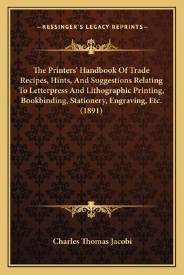 The Printers' Handbook Of Trade Recipes, Hints, And Suggestions Relating To Letterpress And Lithographic Printing, Bookbinding, Stationery, Engraving, by Jacobi, Charles Thomas