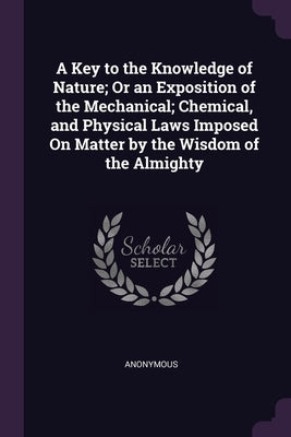 A Key to the Knowledge of Nature; Or an Exposition of the Mechanical; Chemical, and Physical Laws Imposed On Matter by the Wisdom of the Almighty by Anonymous