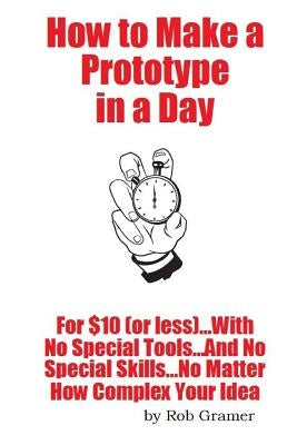 How To Make A Prototype in a Day: For $10 or Less...With No Special Tools...And No Special Skills...No Matter How Complex Your Idea by Gramer, Rob W.