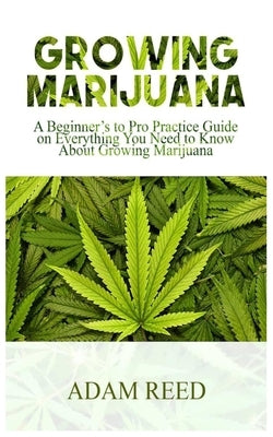 Growing Marijuana: A Beginner's to Pro Practice Guide on Everything You Need to Know about Growing Marijuana by Reed, Adam