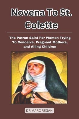 Novena To St. Colette: The Patron Saint for Women Trying To Conceive, Pregnant Mothers, and Ailing Children by Regan, Dr Marc