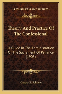 Theory And Practice Of The Confessional: A Guide In The Administration Of The Sacrament Of Penance (1905) by Schieler, Caspar E.