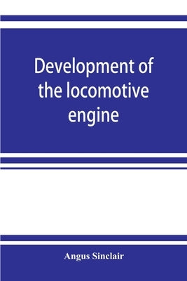 Development of the locomotive engine; a history of the growth of the locomotive from its most elementary form, showing the gradual steps made toward t by Sinclair, Angus