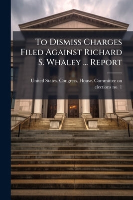 To Dismiss Charges Filed Against Richard S. Whaley ... Report by United States Congress House Committe