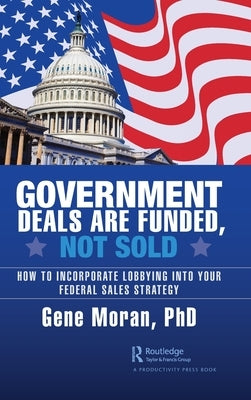 Government Deals Are Funded, Not Sold: How to Incorporate Lobbying Into Your Federal Sales Strategy by Moran, Gene