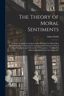 The Theory of Moral Sentiments: An Essay Towards an Analysis of the Principles by Which Men Naturally Judge Concerning the Conducts and Character, Fir by Smith, Adam