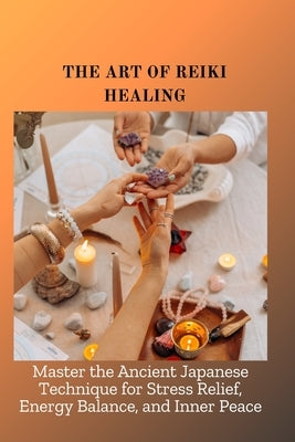 The Art of Reiki Healing: Master the Ancient Japanese Technique for Stress Relief, Energy Balance, and Inner Peace by Sakura, Aiden