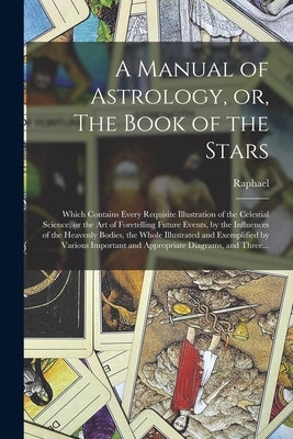 A Manual of Astrology, or, The Book of the Stars: Which Contains Every Requisite Illustration of the Celestial Science, or the Art of Foretelling Futu by Raphael, 1795-1832
