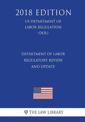 Department of Labor Regulatory Review and Update (Us Department of Labor Regulation) (Dol) (2018 Edition) by The Law Library