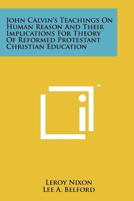 John Calvin's Teachings On Human Reason And Their Implications For Theory Of Reformed Protestant Christian Education by Nixon, LeRoy