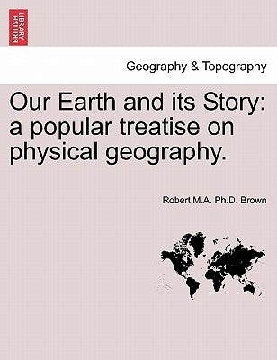 Our Earth and Its Story: A Popular Treatise on Physical Geography. by Brown, Robert M. a. Ph. D.