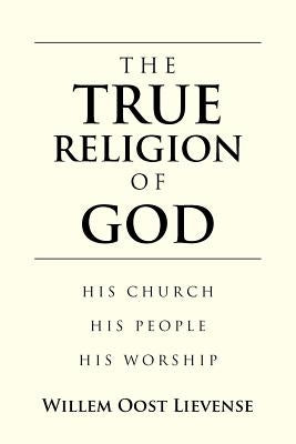 The True Religion of God: His Church His People His Worship by Oost Lievense, Willem